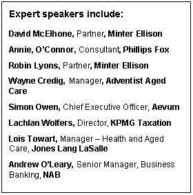Text Box: Expert speakers include:    David McElhone, Partner, Minter Ellison  Annie, O&rsquo;Connor, Consultant, Phillips Fox  Robin Lyons, Partner, Minter Ellison  Wayne Credig, Manager, Adventist Aged Care  Simon Owen, Chief Executive Officer, Aevum  Lachlan Wolfers, Director, KPMG Taxation   Lois Towart, Manager &ndash; Health and Aged Care, Jones Lang LaSalle  Andrew O&rsquo;Leary, Senior Manager, Business Banking, NAB  